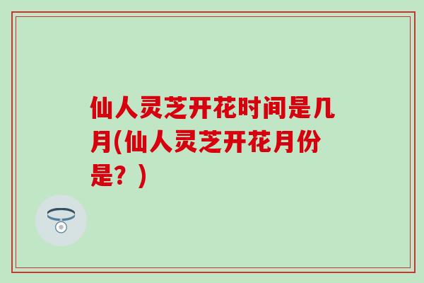 仙人灵芝开花时间是几月(仙人灵芝开花月份是？)