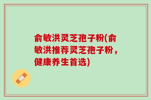 俞敏洪灵芝孢子粉(俞敏洪推荐灵芝孢子粉，健康养生首选)