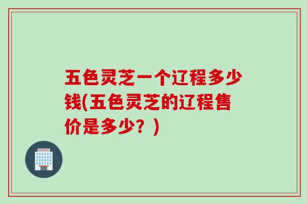 五色灵芝一个辽程多少钱(五色灵芝的辽程售价是多少？)