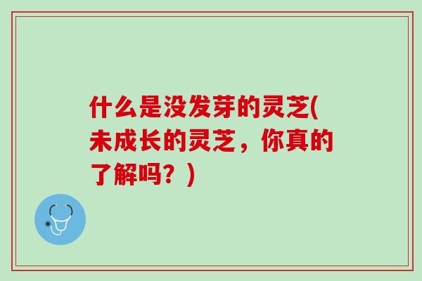 什么是没发芽的灵芝(未成长的灵芝，你真的了解吗？)