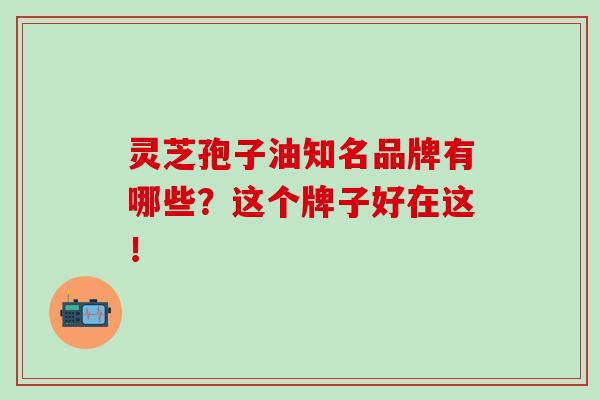 灵芝孢子油知名品牌有哪些？这个牌子好在这！