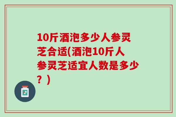 10斤酒泡多少人参灵芝合适(酒泡10斤人参灵芝适宜人数是多少？)