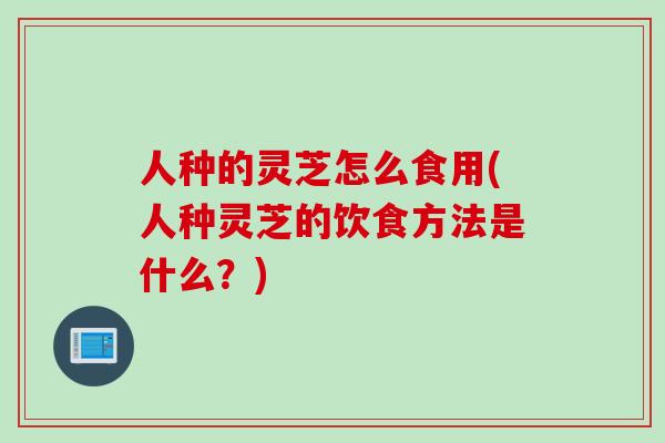 人种的灵芝怎么食用(人种灵芝的饮食方法是什么？)