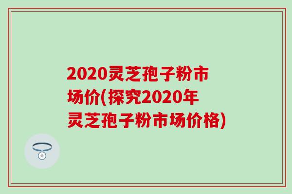 2020灵芝孢子粉市场价(探究2020年灵芝孢子粉市场价格)