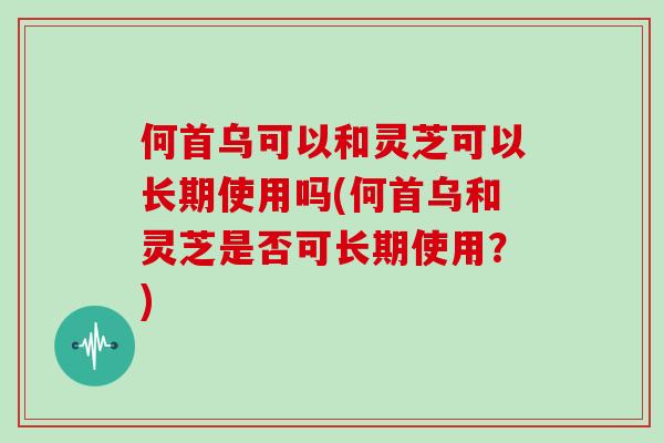 何首乌可以和灵芝可以长期使用吗(何首乌和灵芝是否可长期使用？)