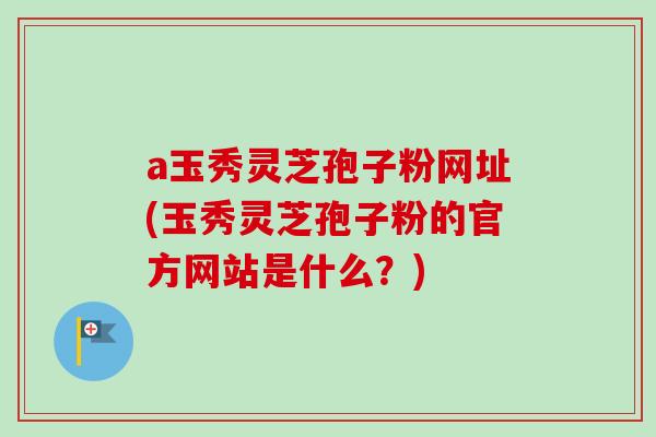 a玉秀灵芝孢子粉网址(玉秀灵芝孢子粉的官方网站是什么？)