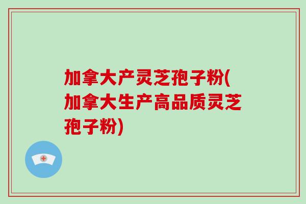 加拿大产灵芝孢子粉(加拿大生产高品质灵芝孢子粉)