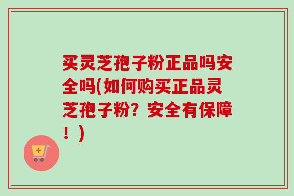 买灵芝孢子粉正品吗安全吗(如何购买正品灵芝孢子粉？安全有保障！)