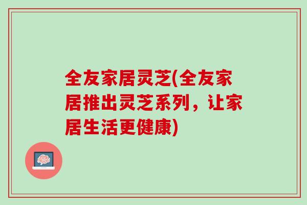 全友家居灵芝(全友家居推出灵芝系列，让家居生活更健康)