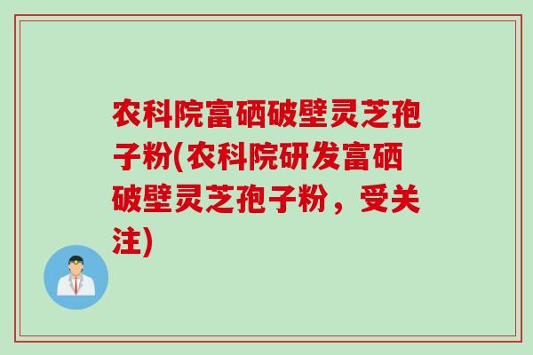 农科院富硒破壁灵芝孢子粉(农科院研发富硒破壁灵芝孢子粉，受关注)