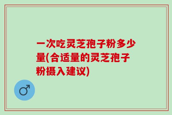 一次吃灵芝孢子粉多少量(合适量的灵芝孢子粉摄入建议)