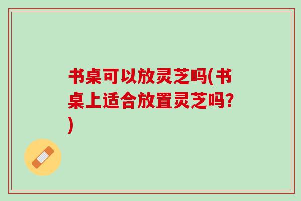 书桌可以放灵芝吗(书桌上适合放置灵芝吗？)
