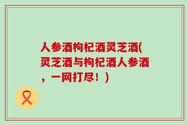 人参酒枸杞酒灵芝酒(灵芝酒与枸杞酒人参酒，一网打尽！)