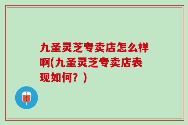 九圣灵芝专卖店怎么样啊(九圣灵芝专卖店表现如何？)