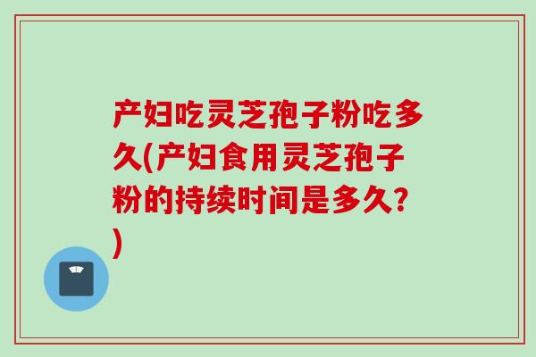 产妇吃灵芝孢子粉吃多久(产妇食用灵芝孢子粉的持续时间是多久？)
