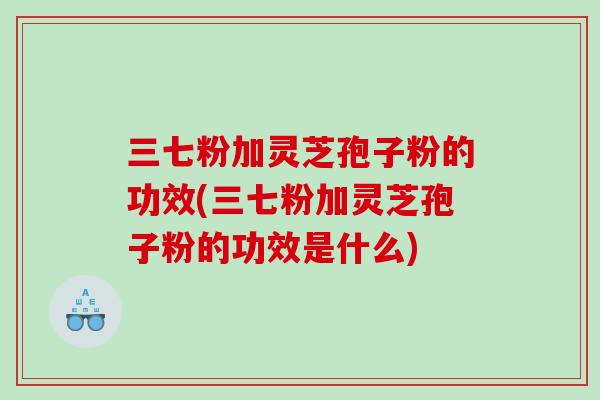 三七粉加灵芝孢子粉的功效(三七粉加灵芝孢子粉的功效是什么)