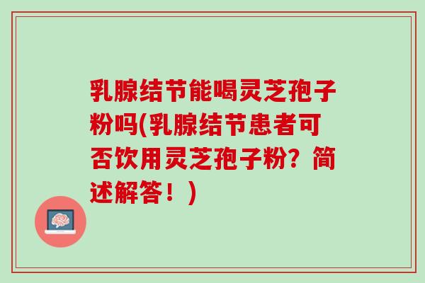 乳腺结节能喝灵芝孢子粉吗(乳腺结节患者可否饮用灵芝孢子粉？简述解答！)