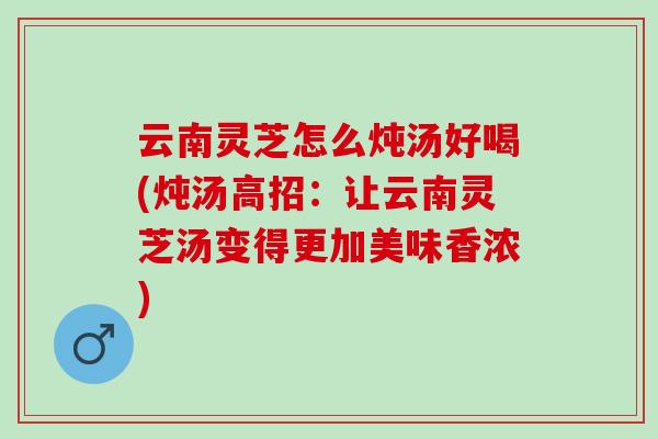 云南灵芝怎么炖汤好喝(炖汤高招：让云南灵芝汤变得更加美味香浓)