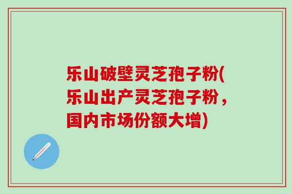 乐山破壁灵芝孢子粉(乐山出产灵芝孢子粉，国内市场份额大增)