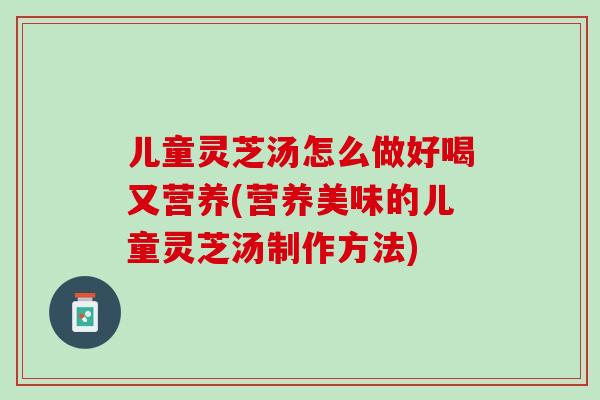 儿童灵芝汤怎么做好喝又营养(营养美味的儿童灵芝汤制作方法)