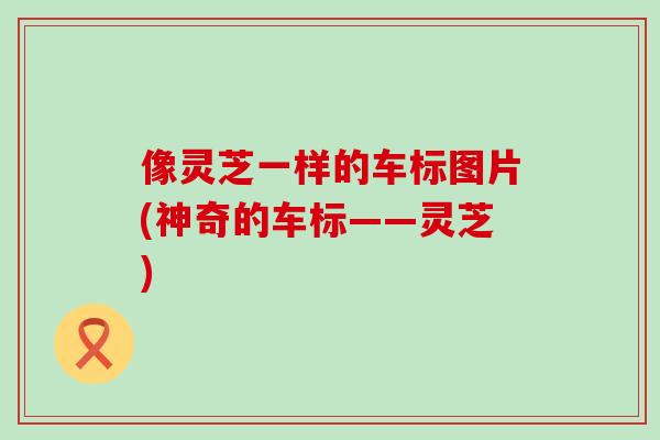 像灵芝一样的车标图片(神奇的车标——灵芝)