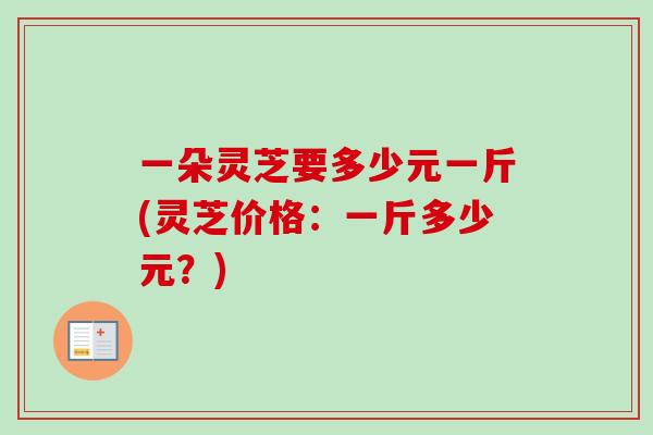一朵灵芝要多少元一斤(灵芝价格：一斤多少元？)