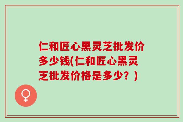 仁和匠心黑灵芝批发价多少钱(仁和匠心黑灵芝批发价格是多少？)