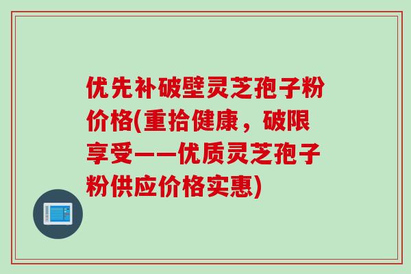 优先补破壁灵芝孢子粉价格(重拾健康，破限享受——优质灵芝孢子粉供应价格实惠)