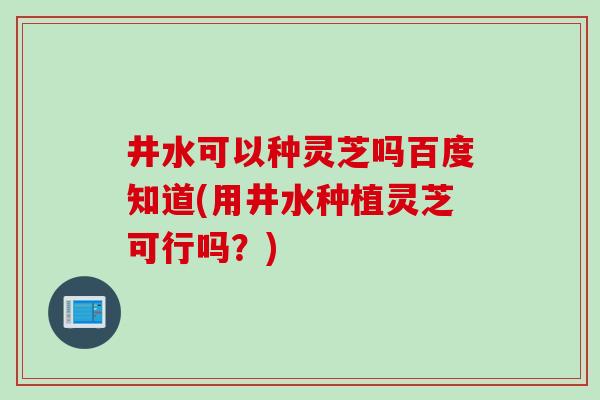 井水可以种灵芝吗百度知道(用井水种植灵芝可行吗？)