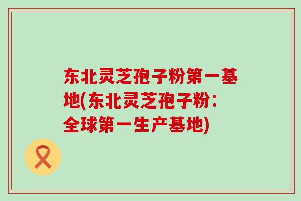 东北灵芝孢子粉第一基地(东北灵芝孢子粉：全球第一生产基地)