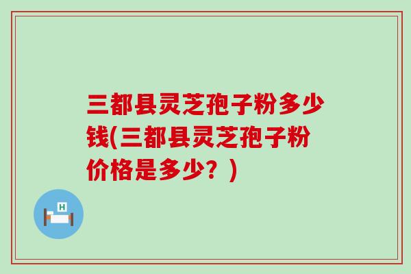 三都县灵芝孢子粉多少钱(三都县灵芝孢子粉价格是多少？)