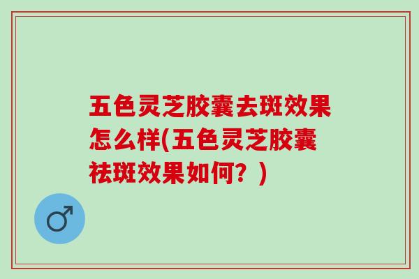 五色灵芝胶囊去斑效果怎么样(五色灵芝胶囊祛斑效果如何？)