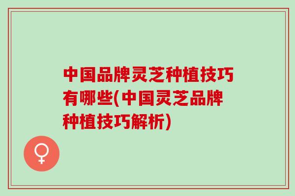 中国品牌灵芝种植技巧有哪些(中国灵芝品牌种植技巧解析)