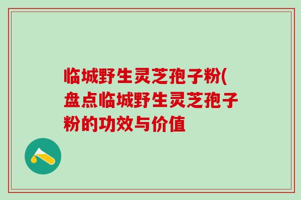 临城野生灵芝孢子粉(盘点临城野生灵芝孢子粉的功效与价值