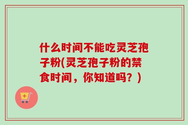 什么时间不能吃灵芝孢子粉(灵芝孢子粉的禁食时间，你知道吗？)