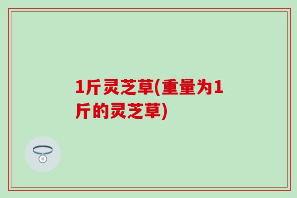 1斤灵芝草(重量为1斤的灵芝草)