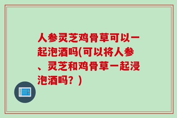 人参灵芝鸡骨草可以一起泡酒吗(可以将人参、灵芝和鸡骨草一起浸泡酒吗？)