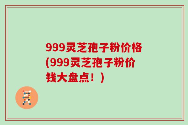 999灵芝孢子粉价格(999灵芝孢子粉价钱大盘点！)