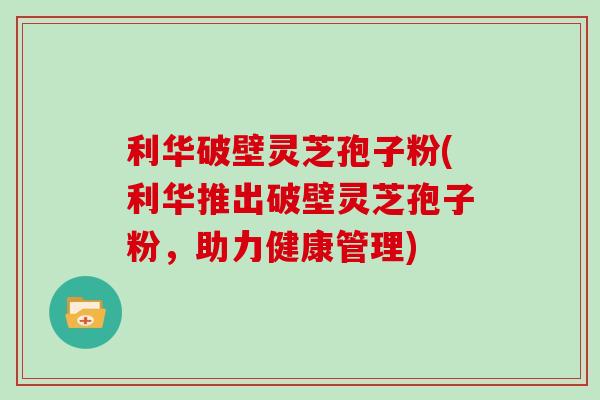 利华破壁灵芝孢子粉(利华推出破壁灵芝孢子粉，助力健康管理)