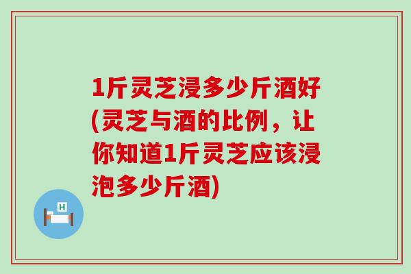 1斤灵芝浸多少斤酒好(灵芝与酒的比例，让你知道1斤灵芝应该浸泡多少斤酒)