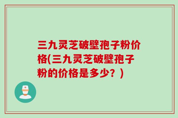 三九灵芝破壁孢子粉价格(三九灵芝破壁孢子粉的价格是多少？)