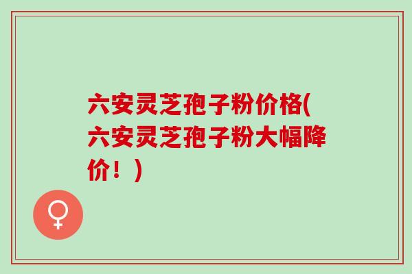 六安灵芝孢子粉价格(六安灵芝孢子粉大幅降价！)