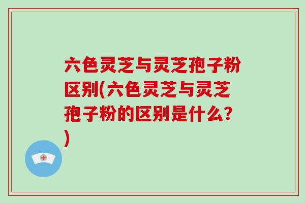 六色灵芝与灵芝孢子粉区别(六色灵芝与灵芝孢子粉的区别是什么？)