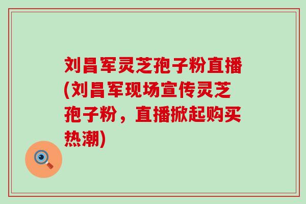 刘昌军灵芝孢子粉直播(刘昌军现场宣传灵芝孢子粉，直播掀起购买热潮)