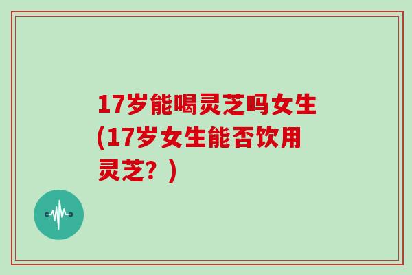 17岁能喝灵芝吗女生(17岁女生能否饮用灵芝？)