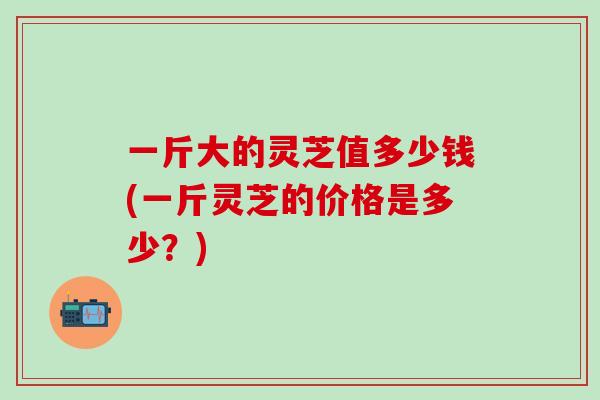 一斤大的灵芝值多少钱(一斤灵芝的价格是多少？)