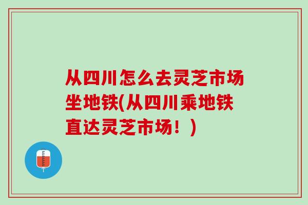 从四川怎么去灵芝市场坐地铁(从四川乘地铁直达灵芝市场！)