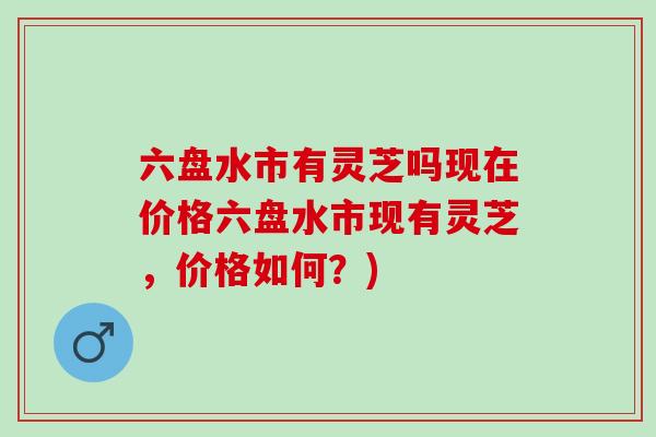 六盘水市有灵芝吗现在价格六盘水市现有灵芝，价格如何？)
