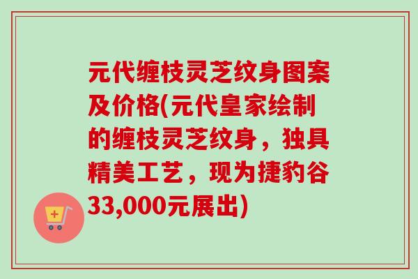 元代缠枝灵芝纹身图案及价格(元代皇家绘制的缠枝灵芝纹身，独具精美工艺，现为捷豹谷33,000元展出)