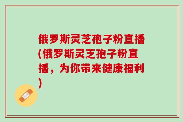 俄罗斯灵芝孢子粉直播(俄罗斯灵芝孢子粉直播，为你带来健康福利)